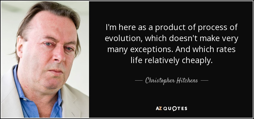 I'm here as a product of process of evolution, which doesn't make very many exceptions. And which rates life relatively cheaply. - Christopher Hitchens