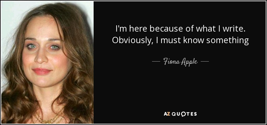 I'm here because of what I write. Obviously, I must know something - Fiona Apple