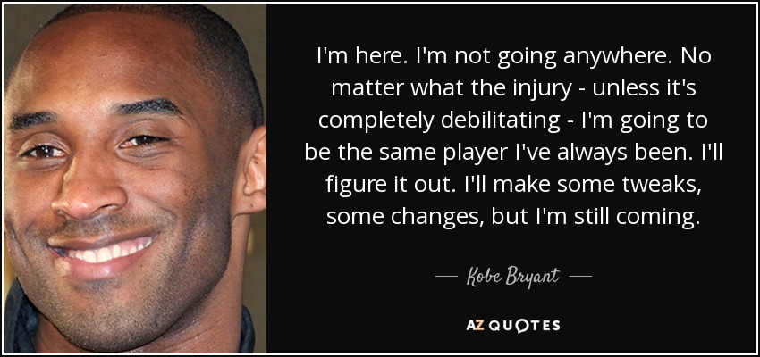 I'm here. I'm not going anywhere. No matter what the injury - unless it's completely debilitating - I'm going to be the same player I've always been. I'll figure it out. I'll make some tweaks, some changes, but I'm still coming. - Kobe Bryant