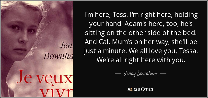 I'm here, Tess. I'm right here, holding your hand. Adam's here, too, he's sitting on the other side of the bed. And Cal. Mum's on her way, she'll be just a minute. We all love you, Tessa. We're all right here with you. - Jenny Downham