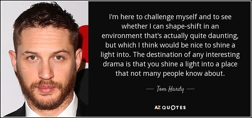 I'm here to challenge myself and to see whether I can shape-shift in an environment that's actually quite daunting, but which I think would be nice to shine a light into. The destination of any interesting drama is that you shine a light into a place that not many people know about. - Tom Hardy