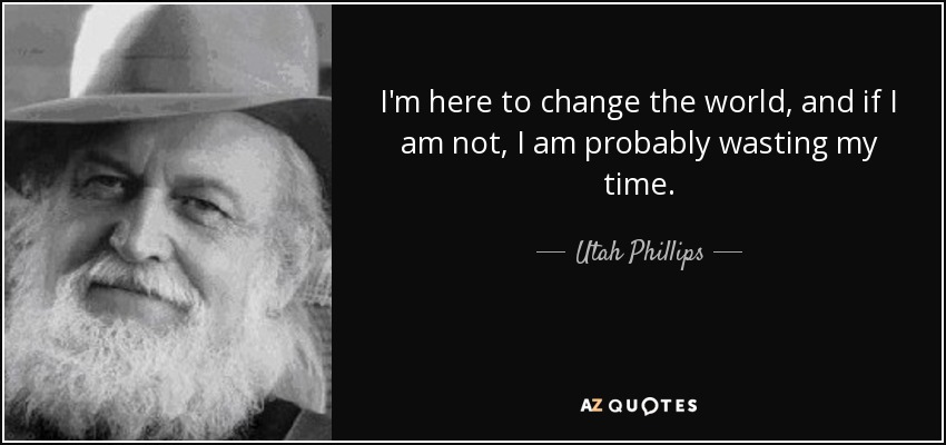 I'm here to change the world, and if I am not, I am probably wasting my time. - Utah Phillips