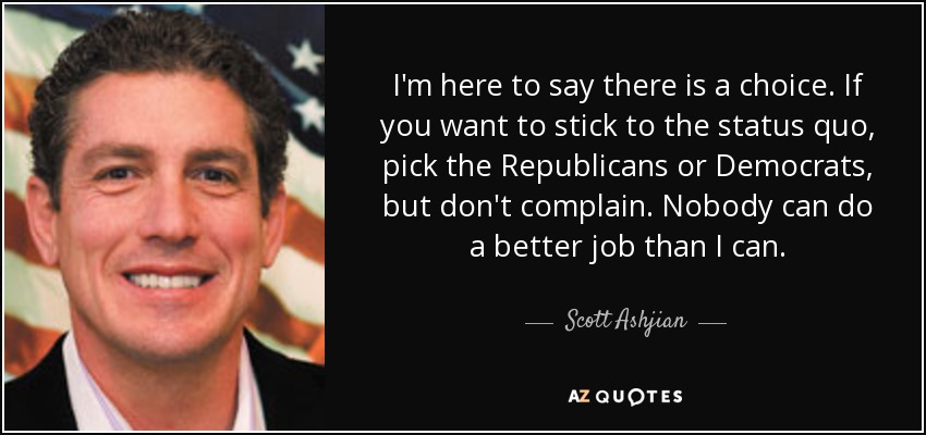I'm here to say there is a choice. If you want to stick to the status quo, pick the Republicans or Democrats, but don't complain. Nobody can do a better job than I can. - Scott Ashjian