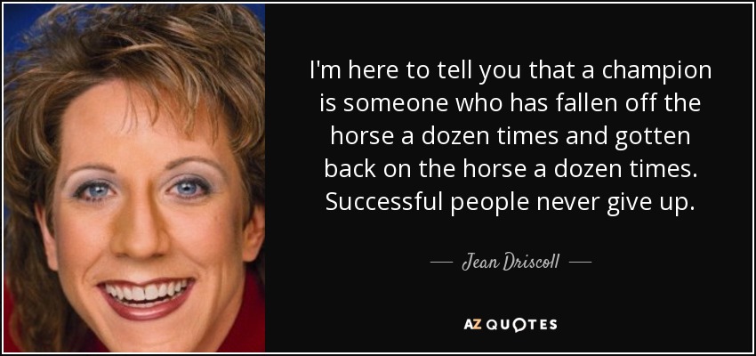 I'm here to tell you that a champion is someone who has fallen off the horse a dozen times and gotten back on the horse a dozen times. Successful people never give up. - Jean Driscoll