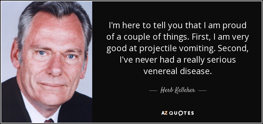 I'm here to tell you that I am proud of a couple of things. First, I am very good at projectile vomiting. Second, I've never had a really serious venereal disease. - Herb Kelleher