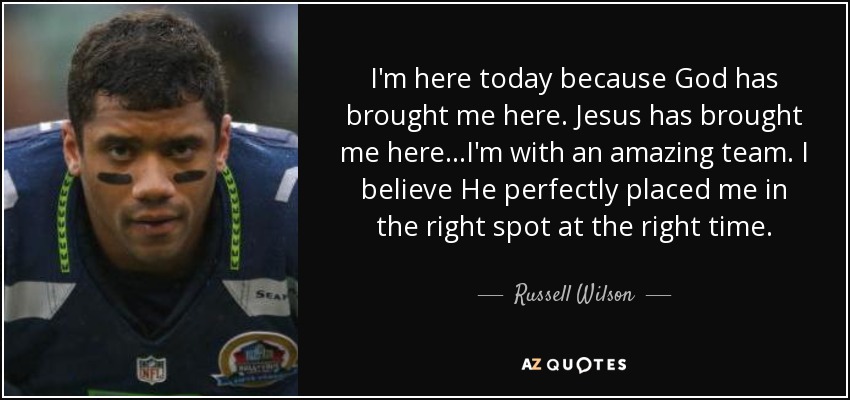 I'm here today because God has brought me here. Jesus has brought me here...I'm with an amazing team. I believe He perfectly placed me in the right spot at the right time. - Russell Wilson