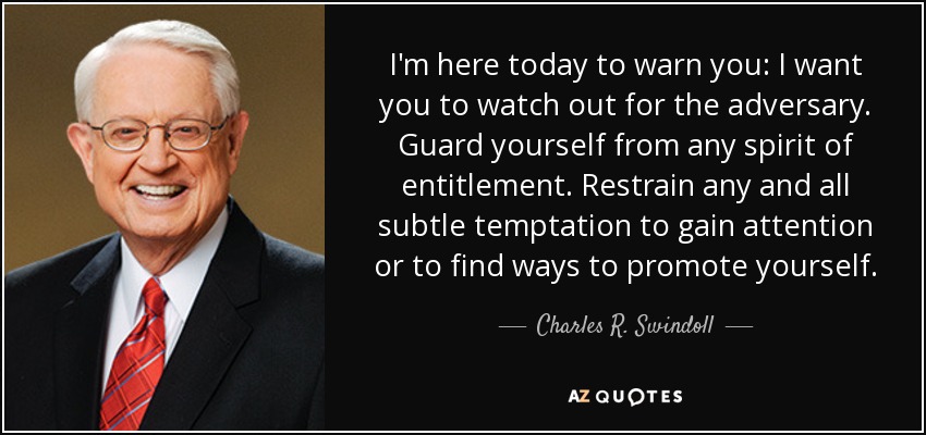I'm here today to warn you: I want you to watch out for the adversary. Guard yourself from any spirit of entitlement. Restrain any and all subtle temptation to gain attention or to find ways to promote yourself. - Charles R. Swindoll