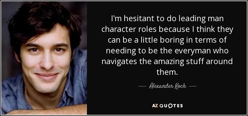 I'm hesitant to do leading man character roles because I think they can be a little boring in terms of needing to be the everyman who navigates the amazing stuff around them. - Alexander Koch