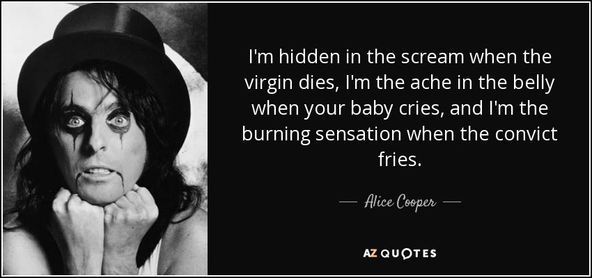 I'm hidden in the scream when the virgin dies, I'm the ache in the belly when your baby cries, and I'm the burning sensation when the convict fries. - Alice Cooper