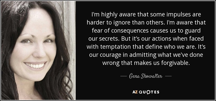 I'm highly aware that some impulses are harder to ignore than others. I'm aware that fear of consequences causes us to guard our secrets. But it's our actions when faced with temptation that define who we are. It's our courage in admitting what we've done wrong that makes us forgivable. - Gena Showalter