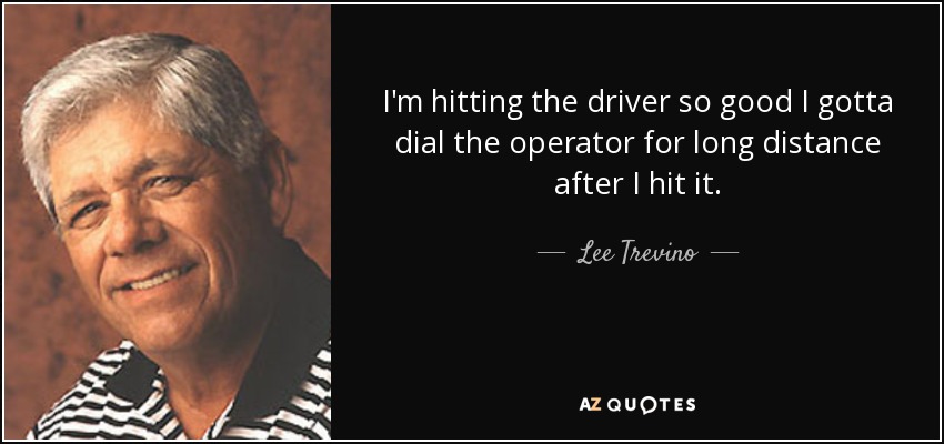 I'm hitting the driver so good I gotta dial the operator for long distance after I hit it. - Lee Trevino