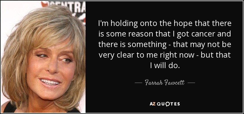 I'm holding onto the hope that there is some reason that I got cancer and there is something - that may not be very clear to me right now - but that I will do. - Farrah Fawcett