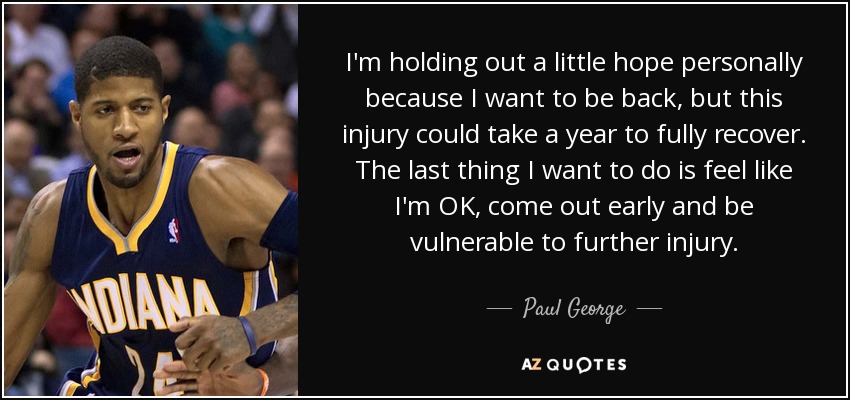 I'm holding out a little hope personally because I want to be back, but this injury could take a year to fully recover. The last thing I want to do is feel like I'm OK, come out early and be vulnerable to further injury. - Paul George