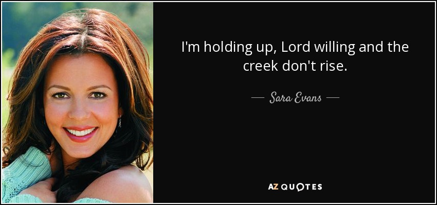I'm holding up, Lord willing and the creek don't rise. - Sara Evans