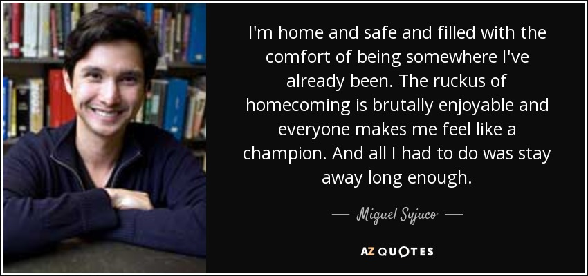 I'm home and safe and filled with the comfort of being somewhere I've already been. The ruckus of homecoming is brutally enjoyable and everyone makes me feel like a champion. And all I had to do was stay away long enough. - Miguel Syjuco