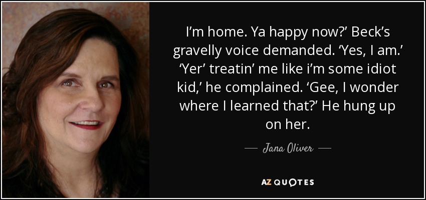 I’m home. Ya happy now?’ Beck’s gravelly voice demanded. ‘Yes, I am.’ ‘Yer’ treatin’ me like i’m some idiot kid,’ he complained. ‘Gee, I wonder where I learned that?’ He hung up on her. - Jana Oliver