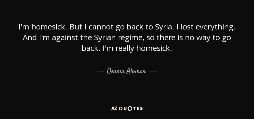 I'm homesick. But I cannot go back to Syria. I lost everything. And I'm against the Syrian regime, so there is no way to go back. I'm really homesick. - Osama Alomar