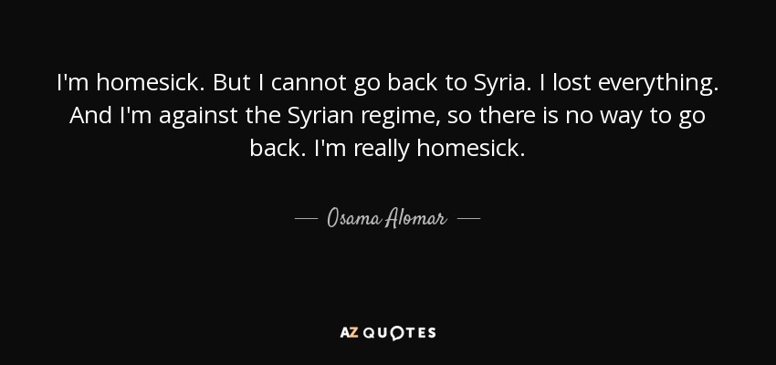 I'm homesick. But I cannot go back to Syria. I lost everything. And I'm against the Syrian regime, so there is no way to go back. I'm really homesick. - Osama Alomar