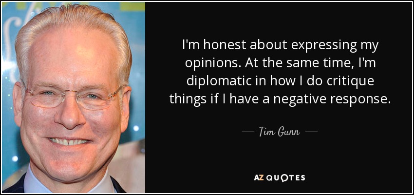 I'm honest about expressing my opinions. At the same time, I'm diplomatic in how I do critique things if I have a negative response. - Tim Gunn