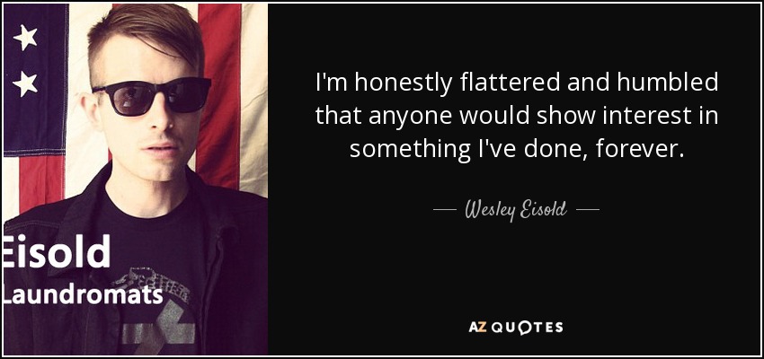 I'm honestly flattered and humbled that anyone would show interest in something I've done, forever. - Wesley Eisold