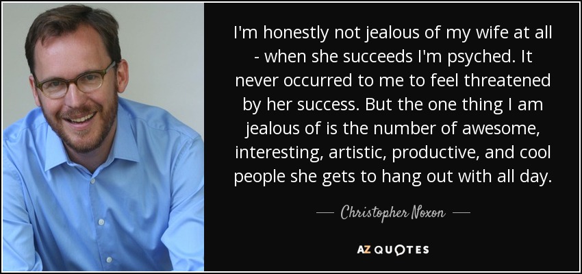 I'm honestly not jealous of my wife at all - when she succeeds I'm psyched. It never occurred to me to feel threatened by her success. But the one thing I am jealous of is the number of awesome, interesting, artistic, productive, and cool people she gets to hang out with all day. - Christopher Noxon