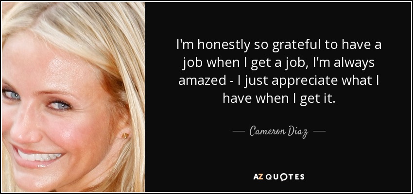 I'm honestly so grateful to have a job when I get a job, I'm always amazed - I just appreciate what I have when I get it. - Cameron Diaz