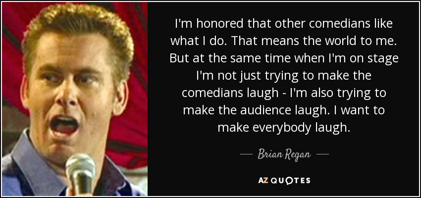 I'm honored that other comedians like what I do. That means the world to me. But at the same time when I'm on stage I'm not just trying to make the comedians laugh - I'm also trying to make the audience laugh. I want to make everybody laugh. - Brian Regan
