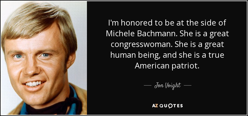 I'm honored to be at the side of Michele Bachmann. She is a great congresswoman. She is a great human being, and she is a true American patriot. - Jon Voight