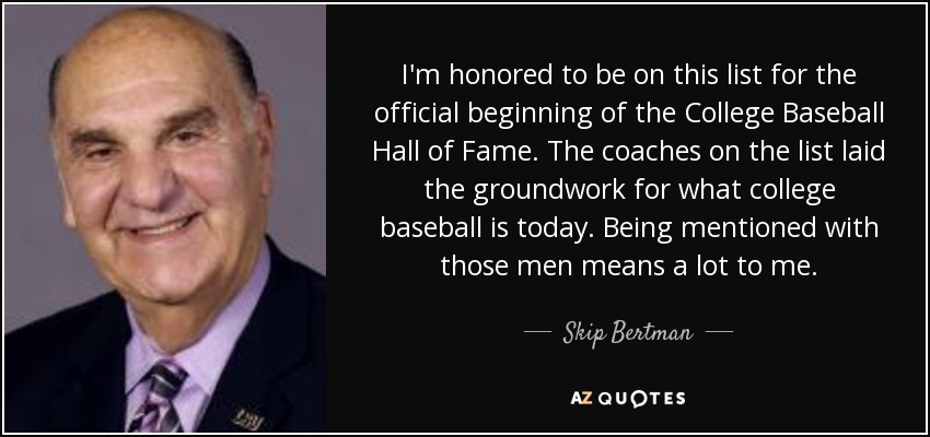 I'm honored to be on this list for the official beginning of the College Baseball Hall of Fame. The coaches on the list laid the groundwork for what college baseball is today. Being mentioned with those men means a lot to me. - Skip Bertman