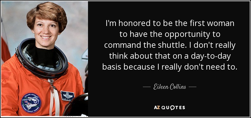 I'm honored to be the first woman to have the opportunity to command the shuttle. I don't really think about that on a day-to-day basis because I really don't need to. - Eileen Collins