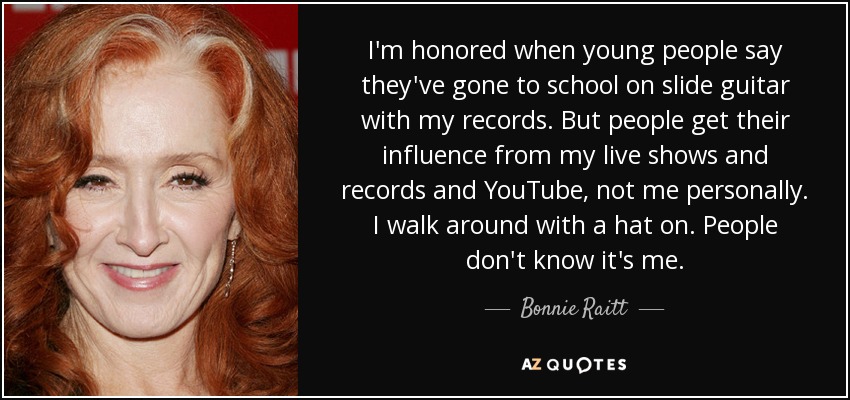 I'm honored when young people say they've gone to school on slide guitar with my records. But people get their influence from my live shows and records and YouTube, not me personally. I walk around with a hat on. People don't know it's me. - Bonnie Raitt