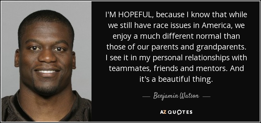 I'M HOPEFUL, because I know that while we still have race issues in America, we enjoy a much different normal than those of our parents and grandparents. I see it in my personal relationships with teammates, friends and mentors. And it's a beautiful thing. - Benjamin Watson