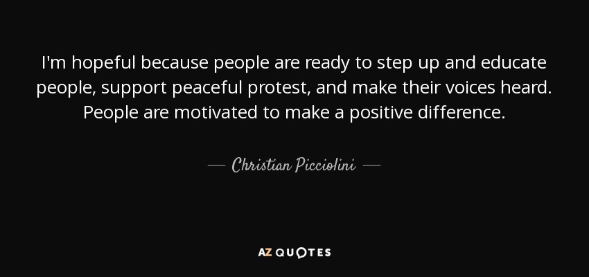 I'm hopeful because people are ready to step up and educate people, support peaceful protest, and make their voices heard. People are motivated to make a positive difference. - Christian Picciolini