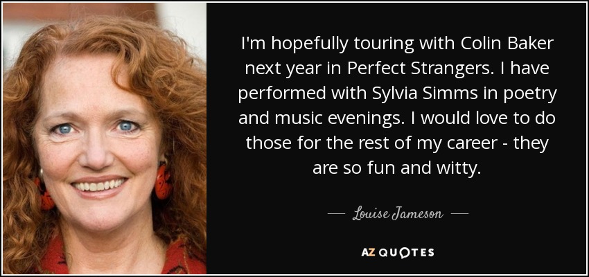 I'm hopefully touring with Colin Baker next year in Perfect Strangers. I have performed with Sylvia Simms in poetry and music evenings. I would love to do those for the rest of my career - they are so fun and witty. - Louise Jameson