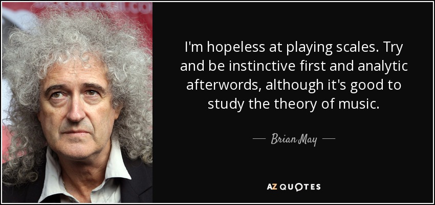 I'm hopeless at playing scales. Try and be instinctive first and analytic afterwords, although it's good to study the theory of music. - Brian May