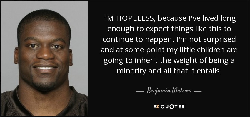 I'M HOPELESS, because I've lived long enough to expect things like this to continue to happen. I'm not surprised and at some point my little children are going to inherit the weight of being a minority and all that it entails. - Benjamin Watson