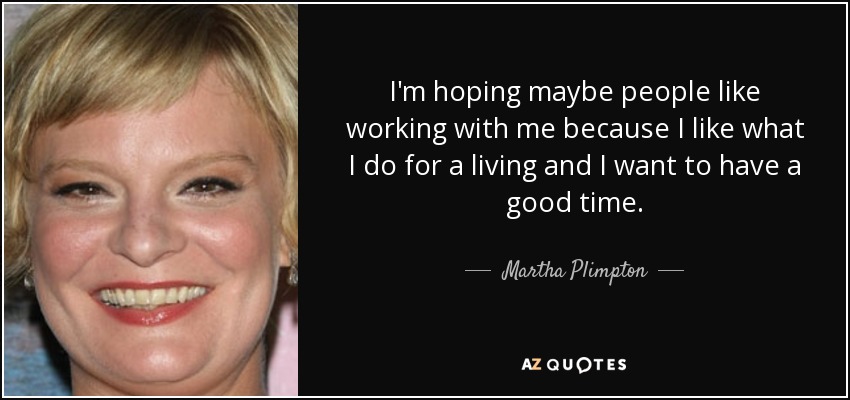 I'm hoping maybe people like working with me because I like what I do for a living and I want to have a good time. - Martha Plimpton