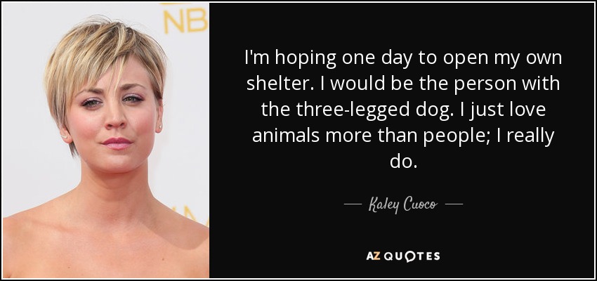 I'm hoping one day to open my own shelter. I would be the person with the three-legged dog. I just love animals more than people; I really do. - Kaley Cuoco