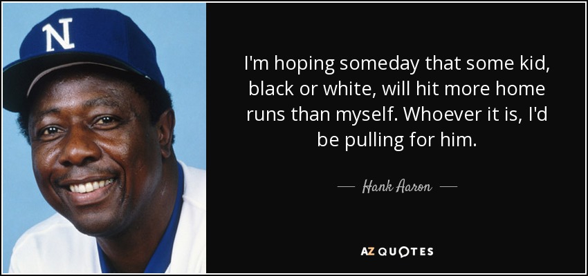 I'm hoping someday that some kid, black or white, will hit more home runs than myself. Whoever it is, I'd be pulling for him. - Hank Aaron