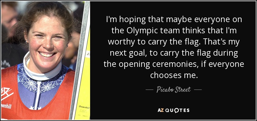 I'm hoping that maybe everyone on the Olympic team thinks that I'm worthy to carry the flag. That's my next goal, to carry the flag during the opening ceremonies, if everyone chooses me. - Picabo Street