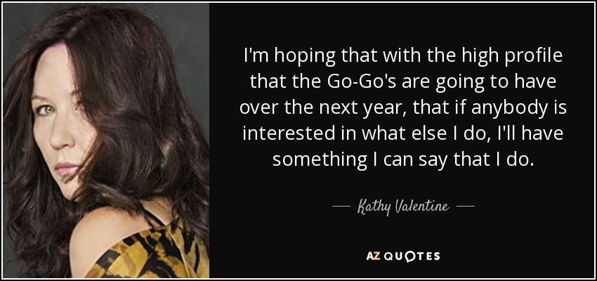 I'm hoping that with the high profile that the Go-Go's are going to have over the next year, that if anybody is interested in what else I do, I'll have something I can say that I do. - Kathy Valentine
