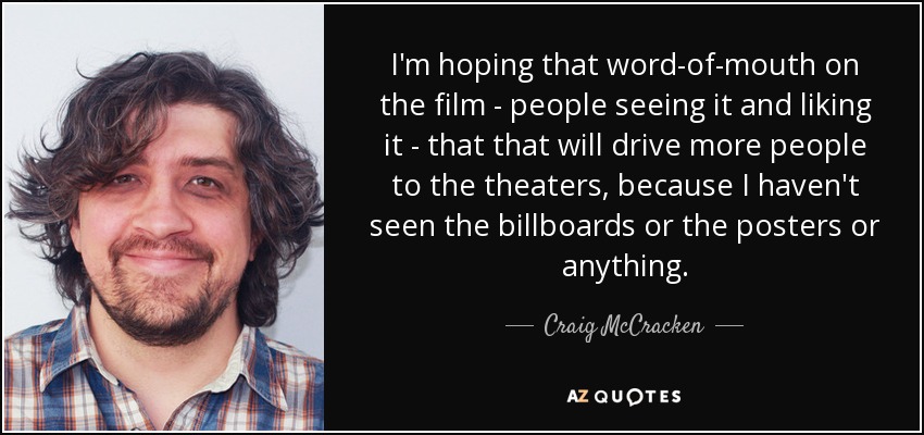 I'm hoping that word-of-mouth on the film - people seeing it and liking it - that that will drive more people to the theaters, because I haven't seen the billboards or the posters or anything. - Craig McCracken