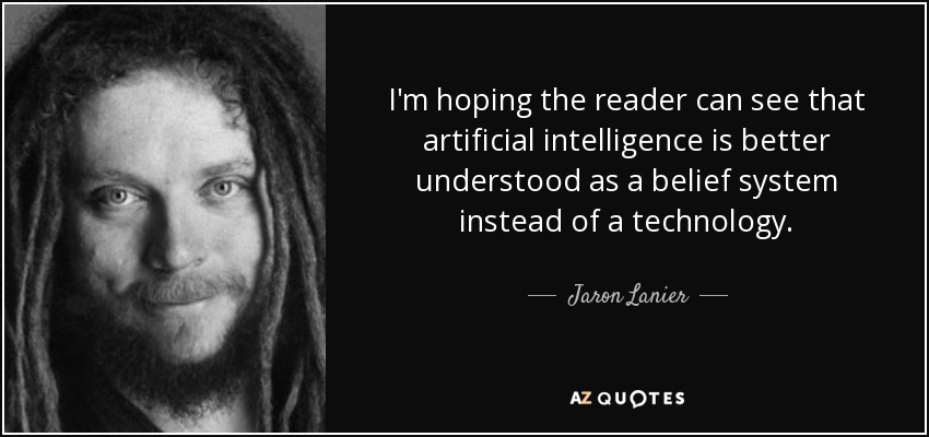 I'm hoping the reader can see that artificial intelligence is better understood as a belief system instead of a technology. - Jaron Lanier