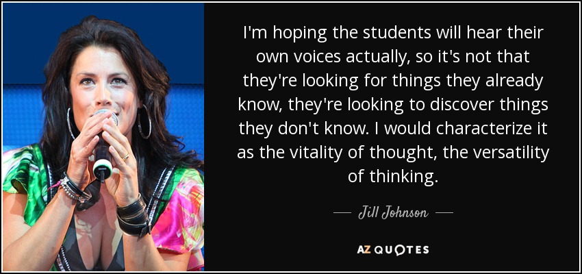 I'm hoping the students will hear their own voices actually, so it's not that they're looking for things they already know, they're looking to discover things they don't know. I would characterize it as the vitality of thought, the versatility of thinking. - Jill Johnson