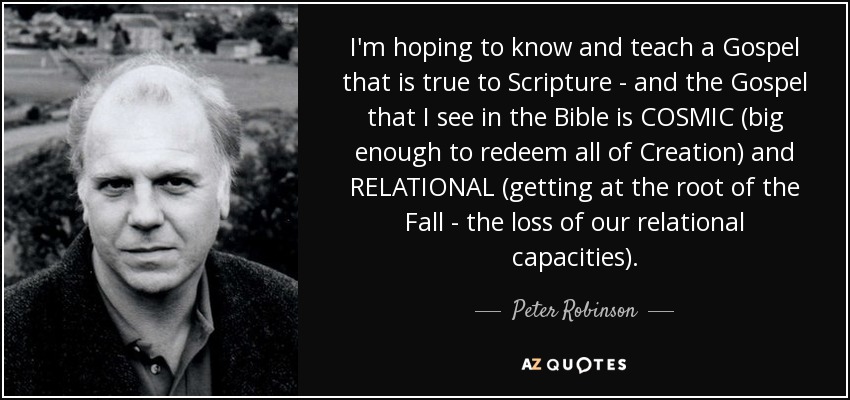 I'm hoping to know and teach a Gospel that is true to Scripture - and the Gospel that I see in the Bible is COSMIC (big enough to redeem all of Creation) and RELATIONAL (getting at the root of the Fall - the loss of our relational capacities). - Peter Robinson