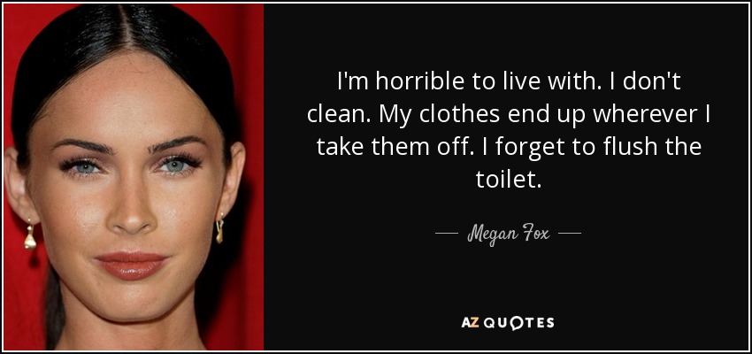 I'm horrible to live with. I don't clean. My clothes end up wherever I take them off. I forget to flush the toilet. - Megan Fox