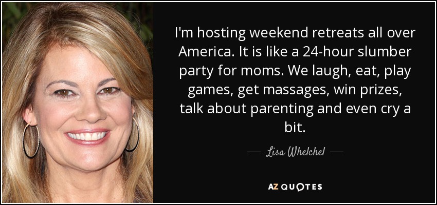 I'm hosting weekend retreats all over America. It is like a 24-hour slumber party for moms. We laugh, eat, play games, get massages, win prizes, talk about parenting and even cry a bit. - Lisa Whelchel