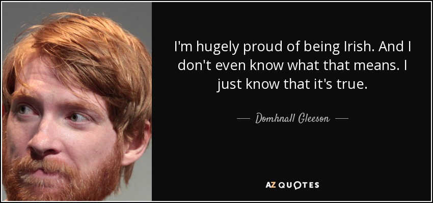 I'm hugely proud of being Irish. And I don't even know what that means. I just know that it's true. - Domhnall Gleeson