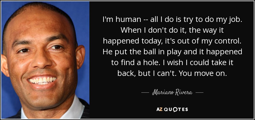 I'm human -- all I do is try to do my job. When I don't do it, the way it happened today, it's out of my control. He put the ball in play and it happened to find a hole. I wish I could take it back, but I can't. You move on. - Mariano Rivera