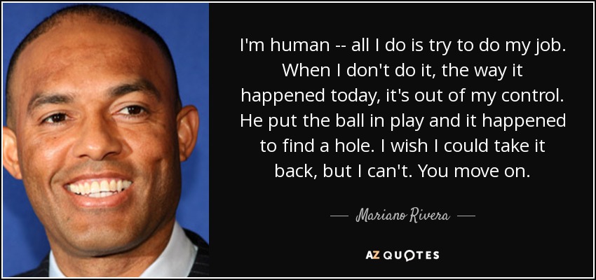 I'm human -- all I do is try to do my job. When I don't do it, the way it happened today, it's out of my control. He put the ball in play and it happened to find a hole. I wish I could take it back, but I can't. You move on. - Mariano Rivera